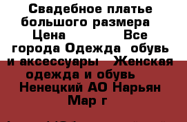 Свадебное платье большого размера › Цена ­ 17 000 - Все города Одежда, обувь и аксессуары » Женская одежда и обувь   . Ненецкий АО,Нарьян-Мар г.